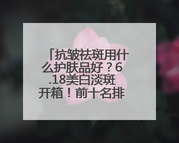 抗皱祛斑用什么护肤品好?6.18美白淡斑开箱!前十名排行榜产品