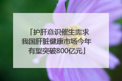 护肝意识催生需求 我国肝脏健康市场今年有望突破800亿元