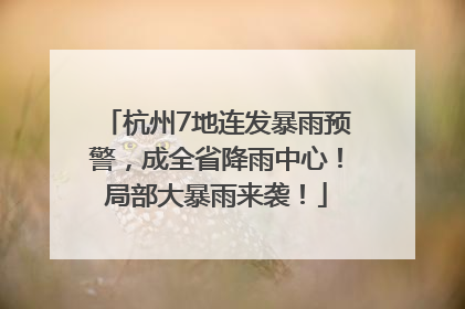 杭州7地连发暴雨预警，成全省降雨中心！局部大暴雨来袭！