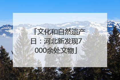 文化和自然遗产日：河北新发现7000余处文物