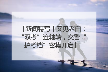 新闻特写｜又见老白：“双考”连轴转，交警“护考档”密集开启