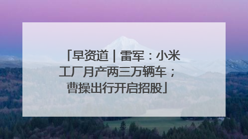 早资道｜雷军：小米工厂月产两三万辆车；曹操出行开启招股