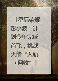 星际荣耀彭小波：计划今年完成首飞，挑战火箭“入轨+回收”
