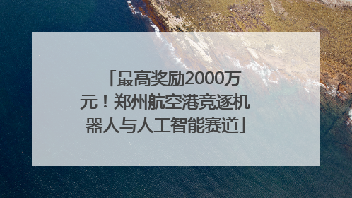 最高奖励2000万元！郑州航空港竞逐机器人与人工智能赛道