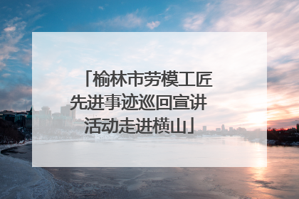 榆林市劳模工匠先进事迹巡回宣讲活动走进横山