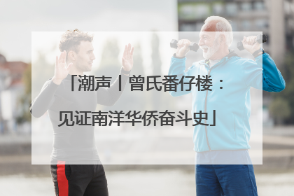 潮声丨曾氏番仔楼：见证南洋华侨奋斗史