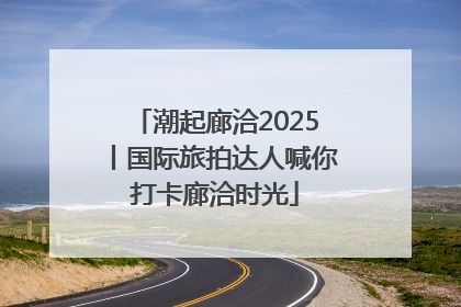 潮起廊洽2025丨国际旅拍达人喊你打卡廊洽时光
