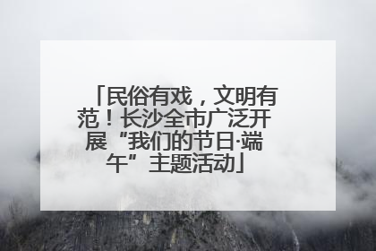 民俗有戏，文明有范！长沙全市广泛开展“我们的节日·端午”主题活动