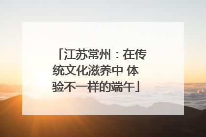江苏常州：在传统文化滋养中 体验不一样的端午