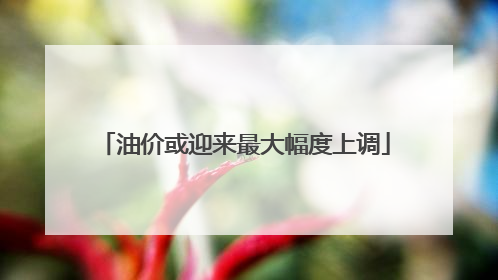油价或迎来最大幅度上调