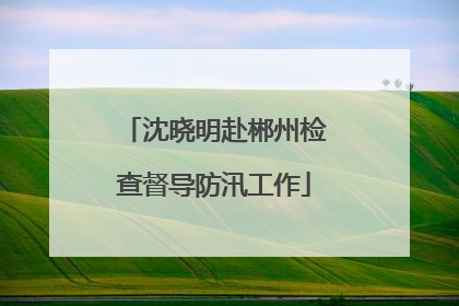 沈晓明赴郴州检查督导防汛工作