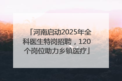河南启动2025年全科医生特岗招聘，120个岗位助力乡镇医疗