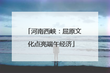 河南西峡：屈原文化点亮端午经济