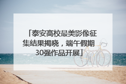 泰安高校最美影像征集结果揭晓，端午假期30强作品开展