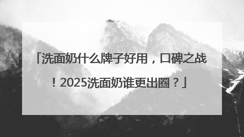 洗面奶什么牌子好用，口碑之战！2025洗面奶谁更出圈？