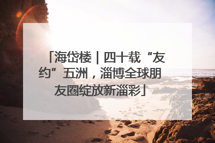 海岱楼｜四十载“友约”五洲，淄博全球朋友圈绽放新淄彩
