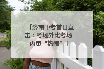 济南中考首日直击：考场外比考场内更“热闹”