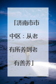 济南市市中区：从老有所养到老有善养