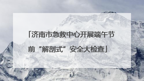 济南市急救中心开展端午节前“解剖式”安全大检查