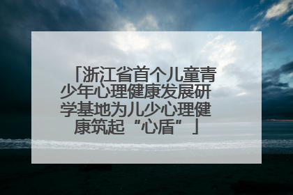 浙江省首个儿童青少年心理健康发展研学基地为儿少心理健康筑起“心盾”