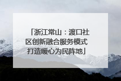 浙江常山：渡口社区创新融合服务模式打造暖心为民阵地