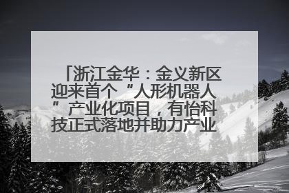 浙江金华：金义新区迎来首个“人形机器人”产业化项目，有怡科技正式落地并助力产业“加速度”