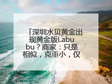深圳水贝黄金出现黄金版Labubu？商家：只是相似，克重小，仅需几百元