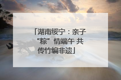湖南绥宁：亲子“粽”情端午 共传竹编非遗