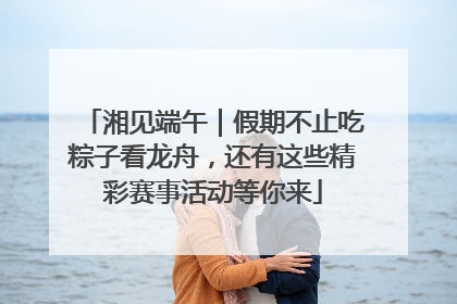 湘见端午｜假期不止吃粽子看龙舟，还有这些精彩赛事活动等你来
