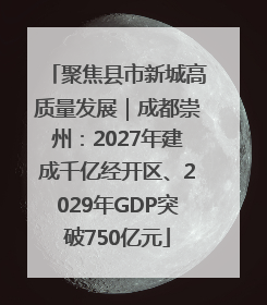 聚焦县市新城高质量发展｜成都崇州：2027年建成千亿经开区、2029年GDP突破750亿元