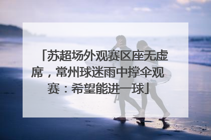苏超场外观赛区座无虚席，常州球迷雨中撑伞观赛：希望能进一球