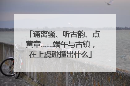 诵离骚、听古韵、点黄章……端午与古镇，在上虞碰撞出什么