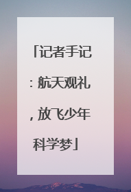 记者手记：航天观礼，放飞少年科学梦