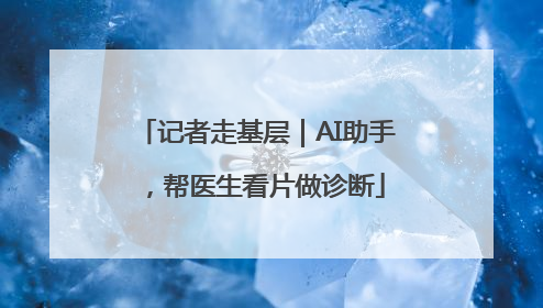 记者走基层｜AI助手，帮医生看片做诊断