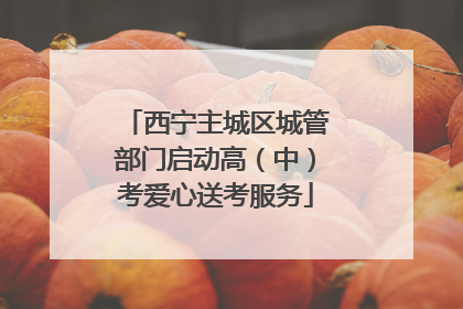 西宁主城区城管部门启动高（中）考爱心送考服务