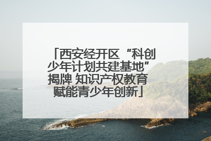 西安经开区“科创少年计划共建基地”揭牌 知识产权教育赋能青少年创新