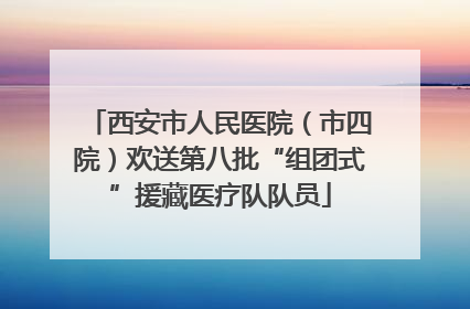西安市人民医院（市四院）欢送第八批“组团式”援藏医疗队队员