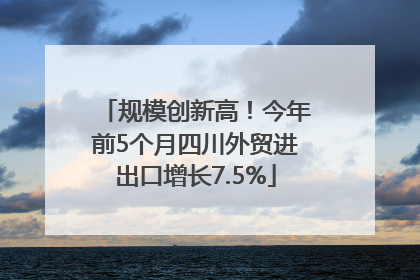 规模创新高！今年前5个月四川外贸进出口增长7.5%