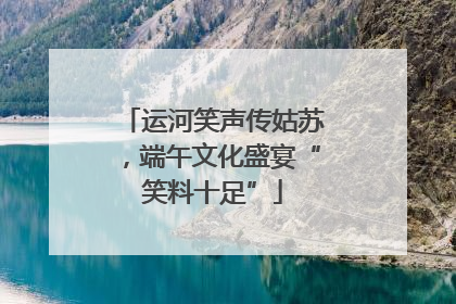 运河笑声传姑苏，端午文化盛宴“笑料十足”