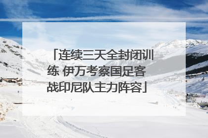连续三天全封闭训练 伊万考察国足客战印尼队主力阵容