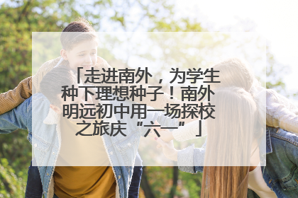 走进南外，为学生种下理想种子！南外明远初中用一场探校之旅庆“六一”