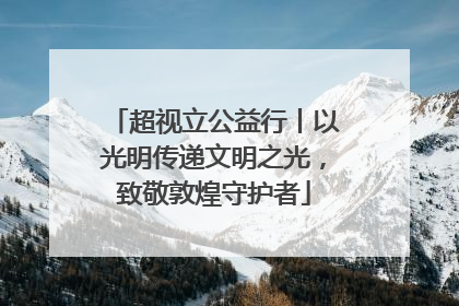 超视立公益行丨以光明传递文明之光，致敬敦煌守护者