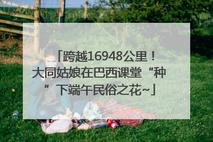 跨越16948公里！大同姑娘在巴西课堂“种”下端午民俗之花~