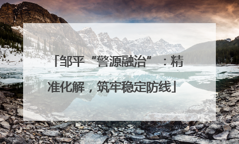 邹平“警源融治”：精准化解，筑牢稳定防线