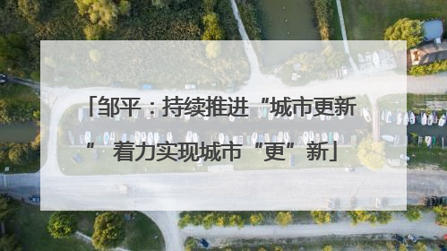 邹平：持续推进“城市更新” 着力实现城市“更”新