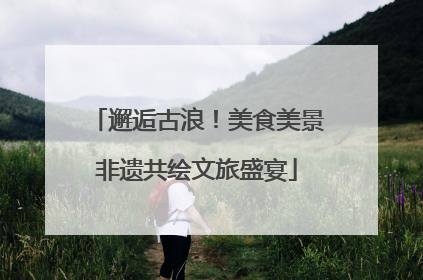 邂逅古浪！美食美景非遗共绘文旅盛宴