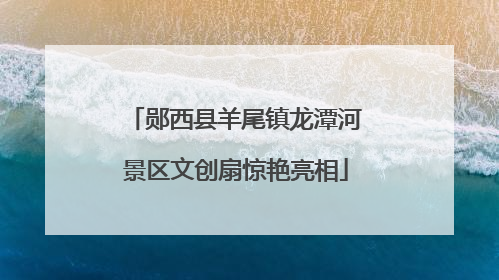 郧西县羊尾镇龙潭河景区文创扇惊艳亮相