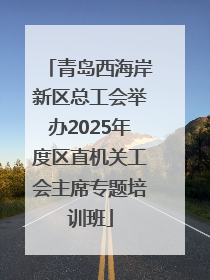 青岛西海岸新区总工会举办2025年度区直机关工会主席专题培训班