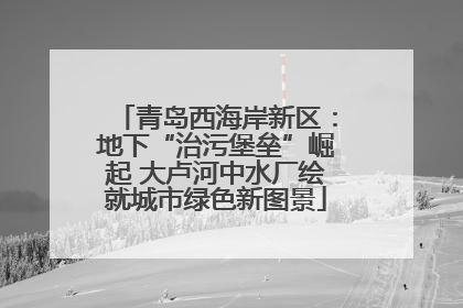 青岛西海岸新区：地下“治污堡垒”崛起 大卢河中水厂绘就城市绿色新图景