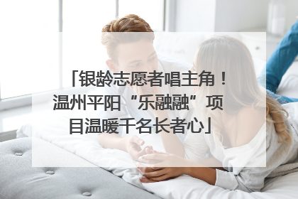 银龄志愿者唱主角！温州平阳“乐融融”项目温暖千名长者心